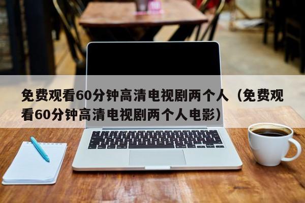 免费观看60分钟高清电视剧两个人(免费观看60分钟高清电视剧两个人电影)