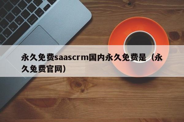永久免费saascrm国内永久免费是(永久兔费官网)