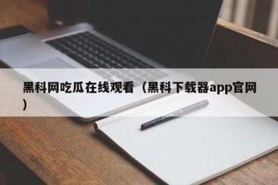 黑科网吃瓜在线观看（黑科下载器app官网）