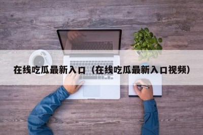在线吃瓜最新入口（在线吃瓜最新入口视频）