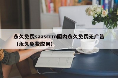 永久免费saascrm国内永久免费无广告（永久免费应用）