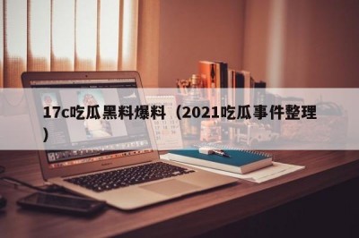 17c吃瓜黑料爆料（2021吃瓜事件整理）