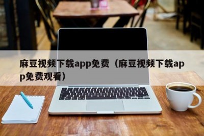 麻豆视频下载app免费（麻豆视频下载app免费观看）